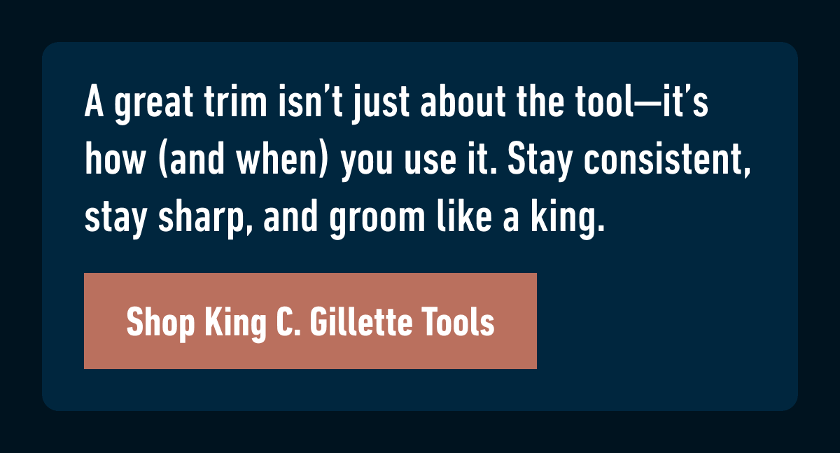 A great trim isn’t just about the tool—it’s how (and when) you use it. Stay consistent, stay sharp, and groom like a king. Shop King C. Gillette Tools