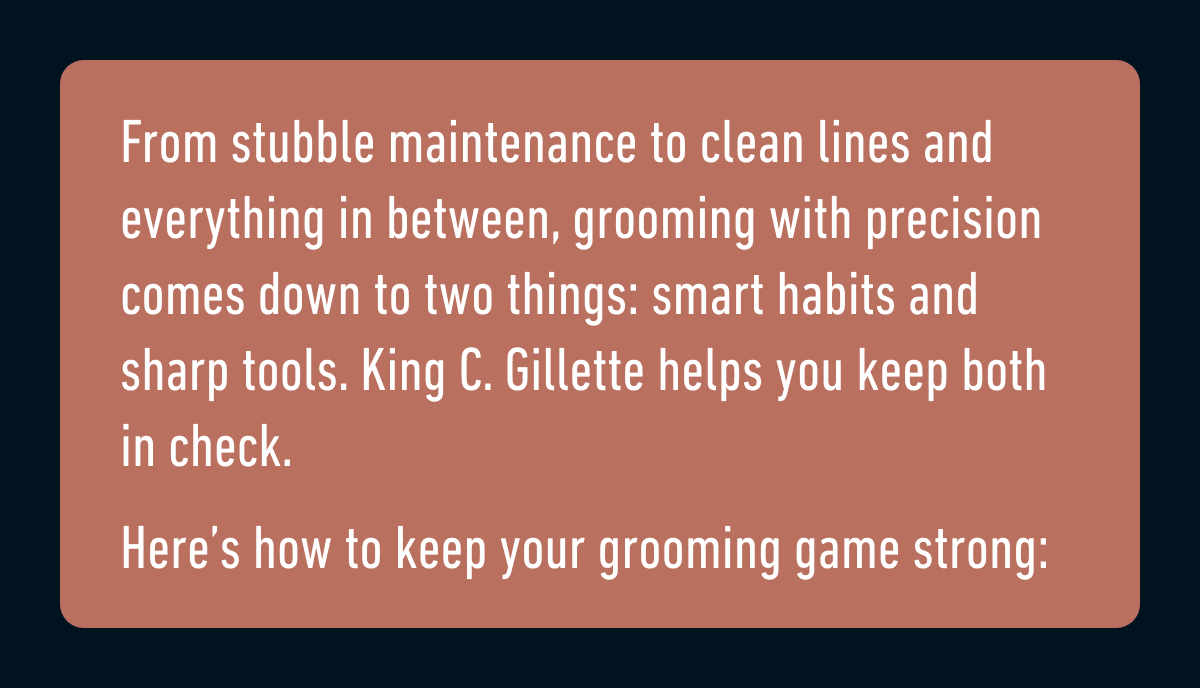 From stubble maintenance to clean lines and everything in between, grooming with precision comes down to two things: smart habits and sharp tools. King C. Gillette helps you keep both in check. Here’s how to keep your grooming game strong: