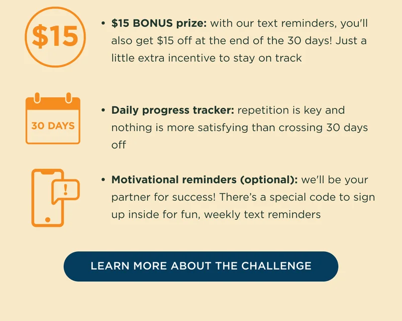 $15 BONUS prize: with our text reminders, you'll also get $15 off at the end of the 30 days! Just a little extra incentive to stay on track! Daily progress tracker: repetition is key and nothing is more satisfying than crossing 30 days off. Motivational reminders (optional): we'll be your partner for success! There's a special code to sign up inside for fun, weekly text reminders. - LEARN MORE ABOUT THE CHALLENGE