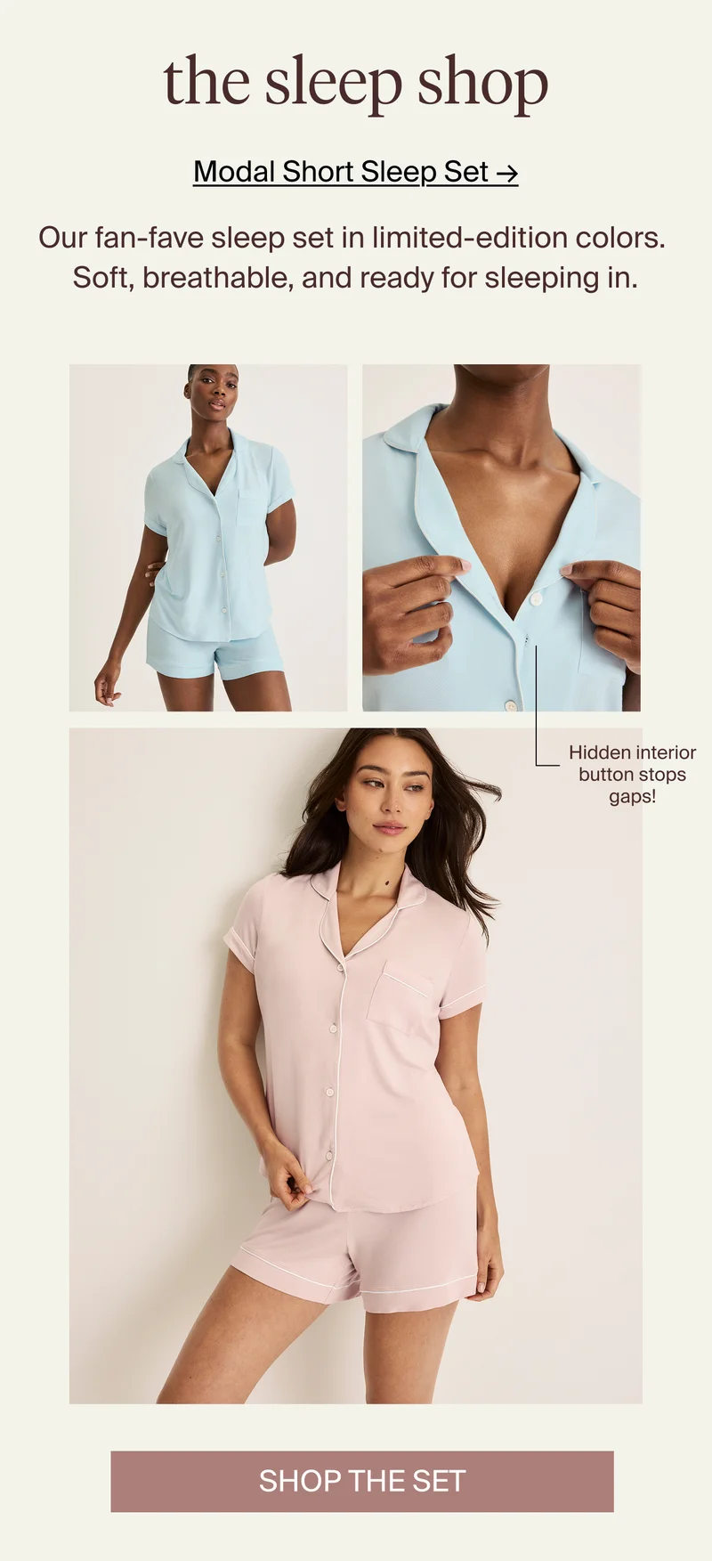 The Sleep Shop. Our fan-fave sleep set in limited-edition colors. Soft, breathable, and ready for sleeping in. Hidden interior button stops gaps! SHOP THE SET