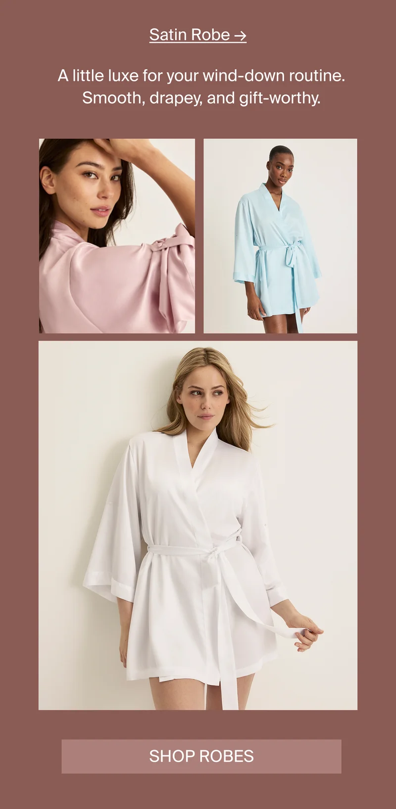 Satin Robe A little luxe for your wind-down routine. Smooth, drapey, and gift-worthy. SHOP ROBES
