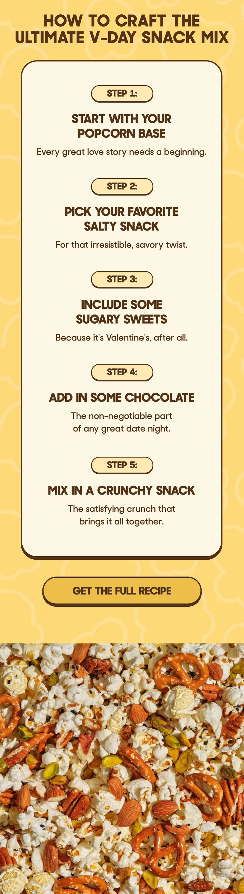 How To Craft The Ultimate V-Day Snack Mix  Step 1: Start With Your Popcorn Base Every great love story needs a beginning.  Step 2: Pick Your Favorite Salty Snack For that irresistible, savory twist.  Step 3: Include Some Sugary Sweets Because it's Valentine's, after all.  Step 4: Add in Some Chocolate The non-negotiable part of any great date night.  Step 5: Mix in a Crunchy Snack The satisfying crunch that brings it all together. GET THE FULL RECIPE