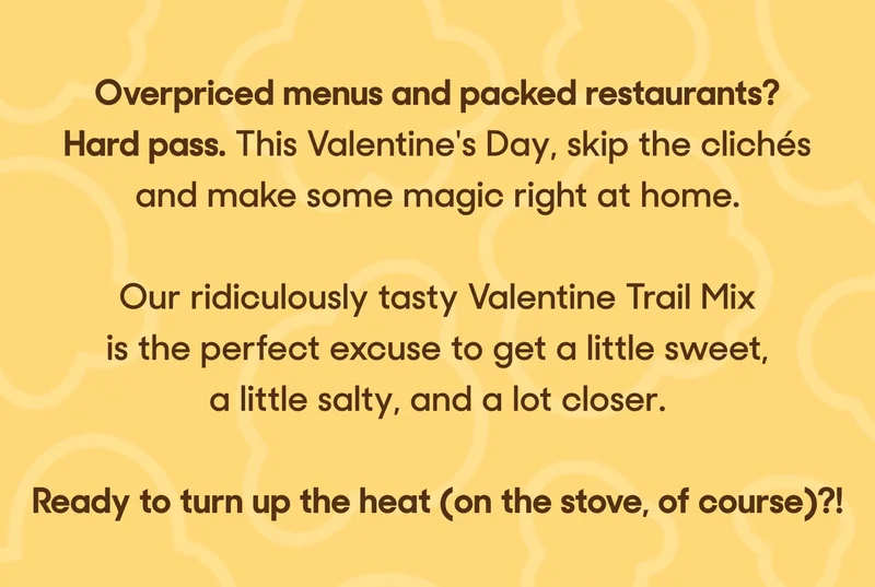 Overpriced menus and packed restaurants? Hard pass. This Valentine's Day, skip the clichés and make some magic right at home.   Our ridiculously tasty Valentine Trail Mix is the perfect excuse to get a little sweet, a little salty, and a lot closer.   Ready to turn up the heat (on the stove, of course)?!