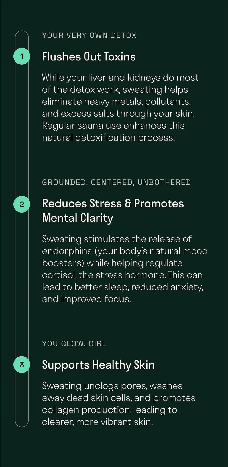 While your liver and kidneys do most of the detox work, sweating helps eliminate heavy metals, pollutants, and excess salts through your skin. Regular sauna use enhances this natural detoxification process.  Sweating stimulates the release of endorphins (your body’s natural mood boosters) while helping regulate cortisol, the stress hormone. This can lead to better sleep, reduced anxiety, and improved focus.