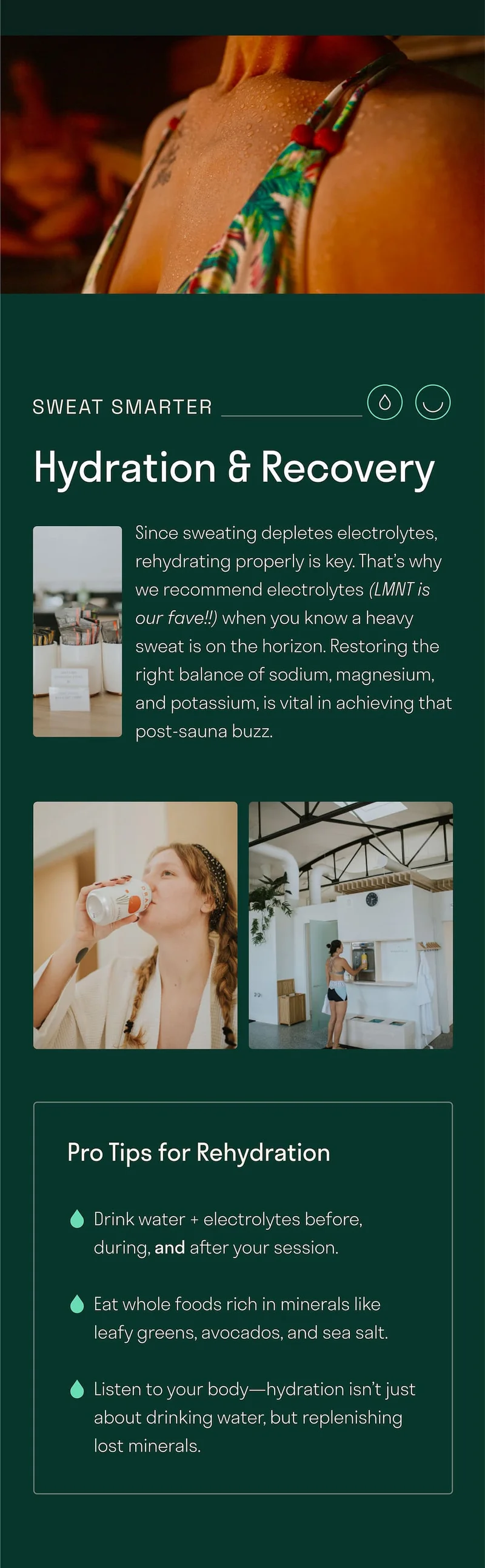 Since sweating depletes electrolytes, rehydrating properly is key. That’s why we recommend electrolytes (LMNT is our fave!!) when you know a heavy sweat is on the horizon. Restoring the right balance of sodium, magnesium, and potassium, is vital in achieving that post-sauna buzz.