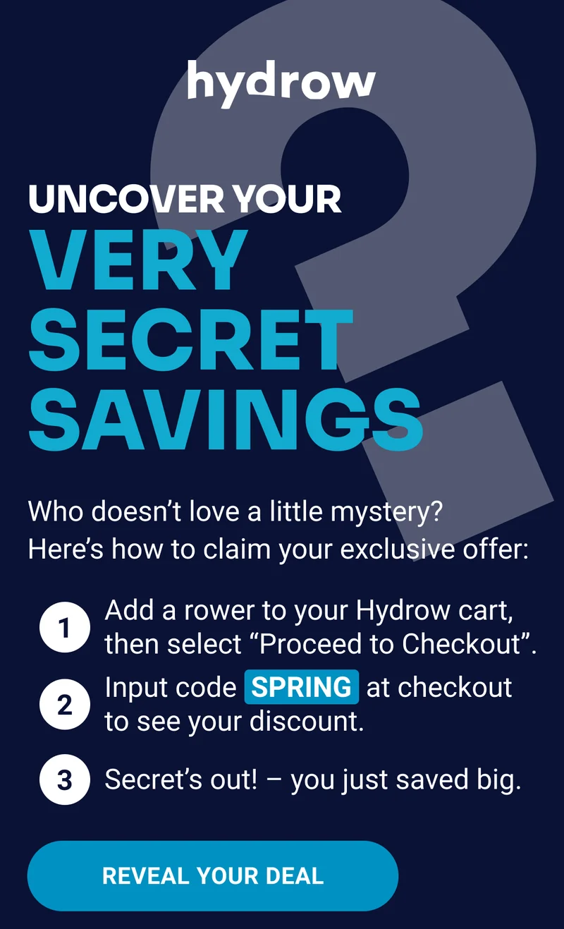 Uncover your very secret savings Who doesn't love a little mystery? Here's how to claim your exclusive offer: Add a rower to your Hydrow cart, then select ''Proceed to Checkout''. Input code SPRING at checkout to see your discount. Secret's out! - you just saved big. REVEAL YOUR DEAL