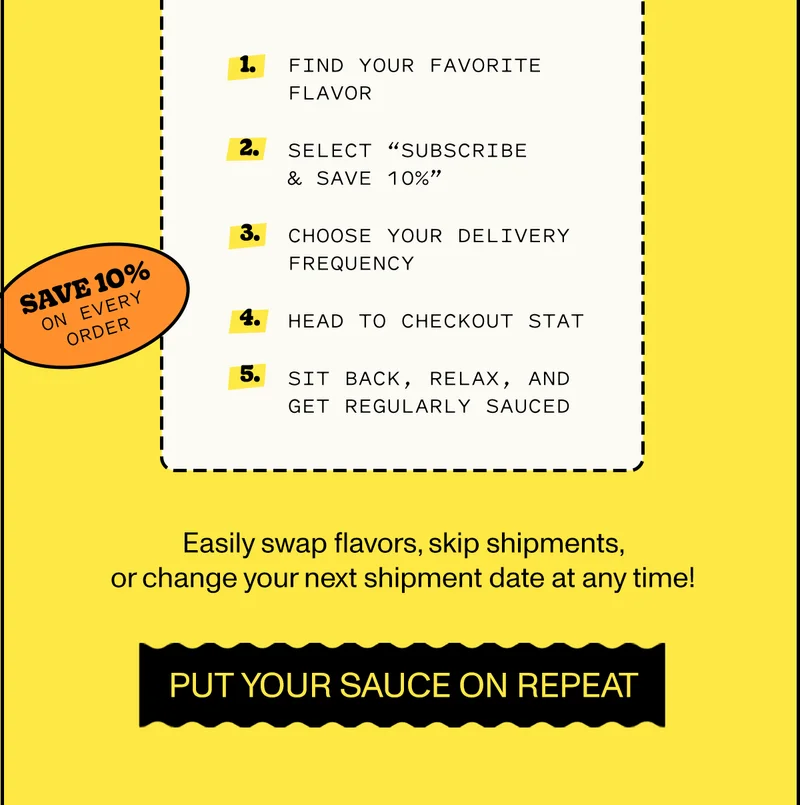 Here’s how to do it:  Find your favorite flavor Select “Subscribe & Save 10%” Choose your delivery frequency Head to checkout STAT Sit back, relax, and get regularly sauced  Easily swap flavors, skip shipments, or change your next shipment date at any time!