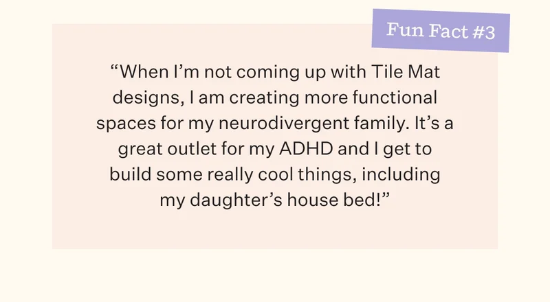 Fun Fact #3 | "When I'm not coming up with Tile Mat designs, I am creating more functional spaces for my neurodivergent family. It's a great outlet for my ADHD and I get to build some really cool things, including my daughter's house bed!"