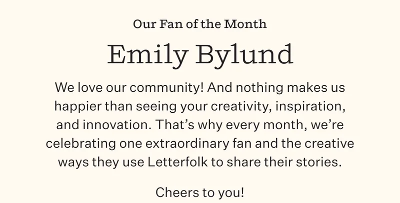 Our Fan of the Month: Emily Bylund | We love our community! And nothing makes us happier than seeing your creativity , inspiration, and innovation. That's why every month, we're celebrating one extraordinary fan and the creative ways they use Letterfolk to share their stories. | Cheers to you!