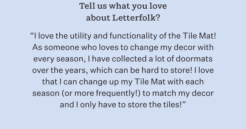 Tell us what you love about Letterfolk? | "I love the utility and functionality of the Tile Mat! As someone who loves to change my decor with every season, I have collected a lot of doormats over the years, which can be hard to store! I love that I can change up my Tile Mat with each season (or more frequently!) to match my decor and I only have to store the tiles!"