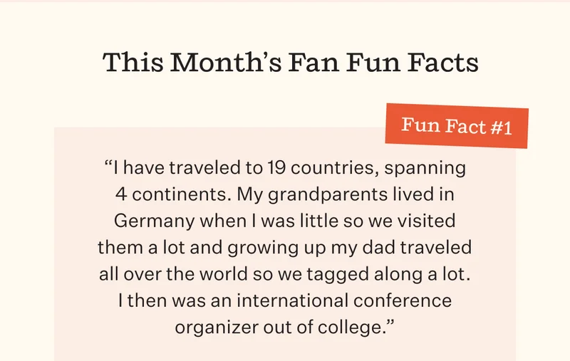 This Month's Fan Fun Facts | Fun Fact #1 | "I have traveled to 19 countries, spanning 4 continents. My grandparents lived in Germany when I was little so we visited them a lot and growing up my dad traveled all over the world so we tagged along a lot. I then was an international conference organizer out of college."
