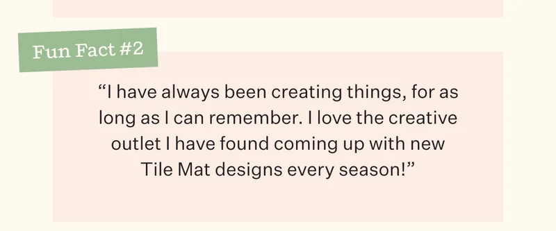 Fun Fact #2 | "I have always been creating things, for as long as I can remember. I love the creative outlet I have found coming up with new Tile Mat designs every season!"