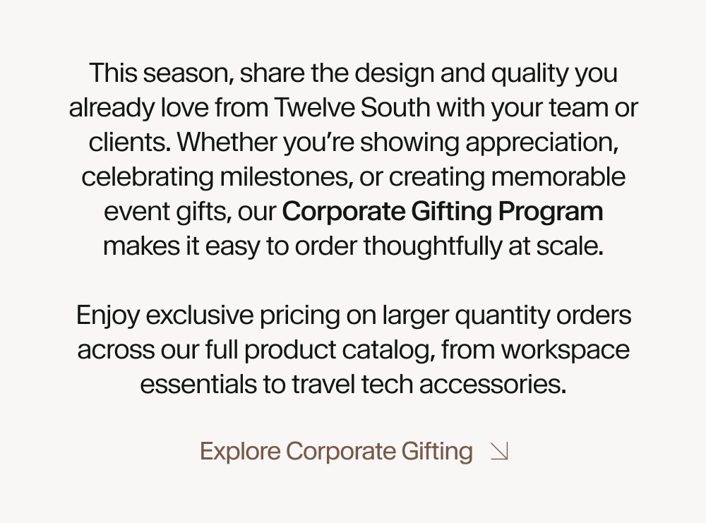 This season, share the design and quality you already love from Twelve South with your team or clients. Whether you’re showing appreciation, celebrating milestones, or creating memorable event gifts, our Corporate Gifting Program makes it easy to order thoughtfully at scale.