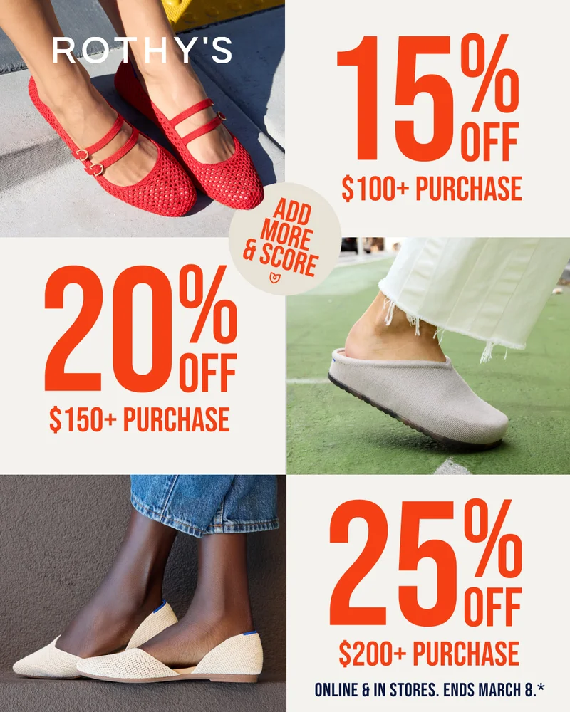 ADD MORE & SCORE* 15% OFF $100+ PURCHASE 20% OFF $150+ PURCHASE 25% OFF $200+ PURCHASE SAVE ON EVERYTHING Online & in stores. ENDS MARCH 8*