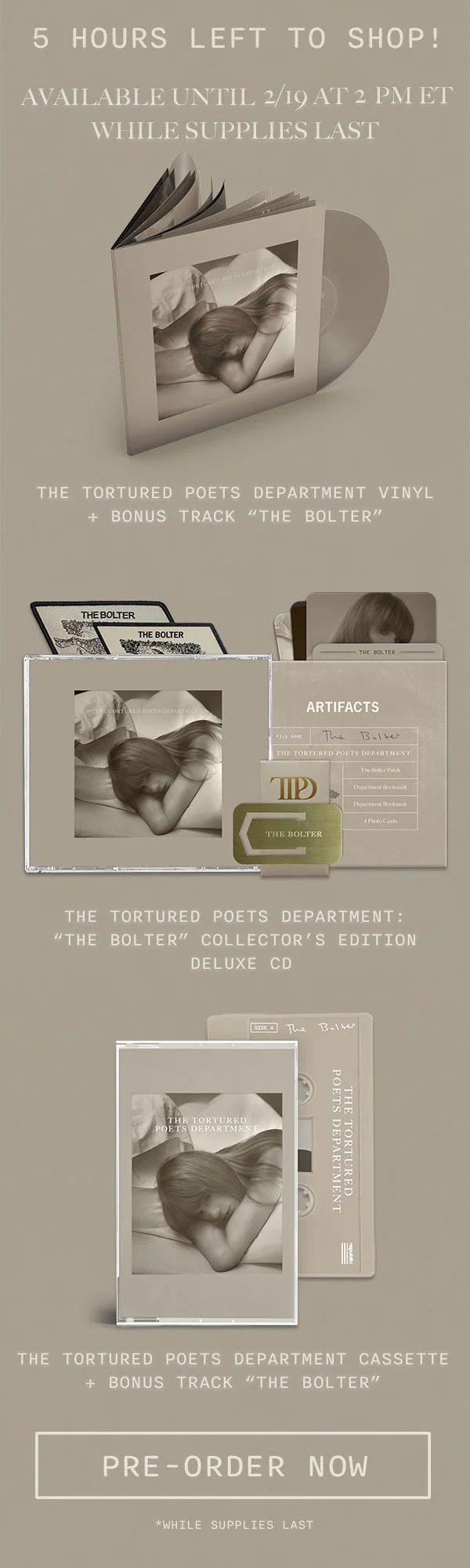 5 hours left to shop! Available until 2/19 at 2pm ET while supplies last. The Tortured Poets Department Vinyl + Bonus Track “THE BOLTER." The Tortured Poets Department: “THE BOLTER” Collector’s Edition Deluxe CD. The Tortured Poets Department Cassette + Bonus Track “THE BOLTER." Pre-order now. *While supplies last
