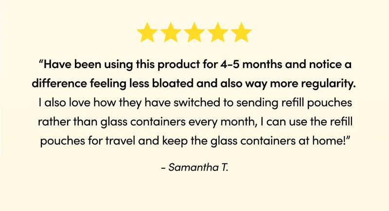 Been using it for 30 days and my gut is much happier.” - Jeanie G. “Have been using this product for 4-5 months and notice a difference feeling less bloated and also way more regularity. I also love how they have switched to sending refill pouches rather than glass containers every month, I can use the refill pouches for travel and keep the glass containers at home!” - Samantha T.