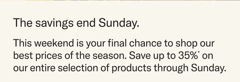 The savings end Sunday. This weekend is your final chance to shop our best prices of the season. Save up to 35%* on our entire selection of products through Sunday.