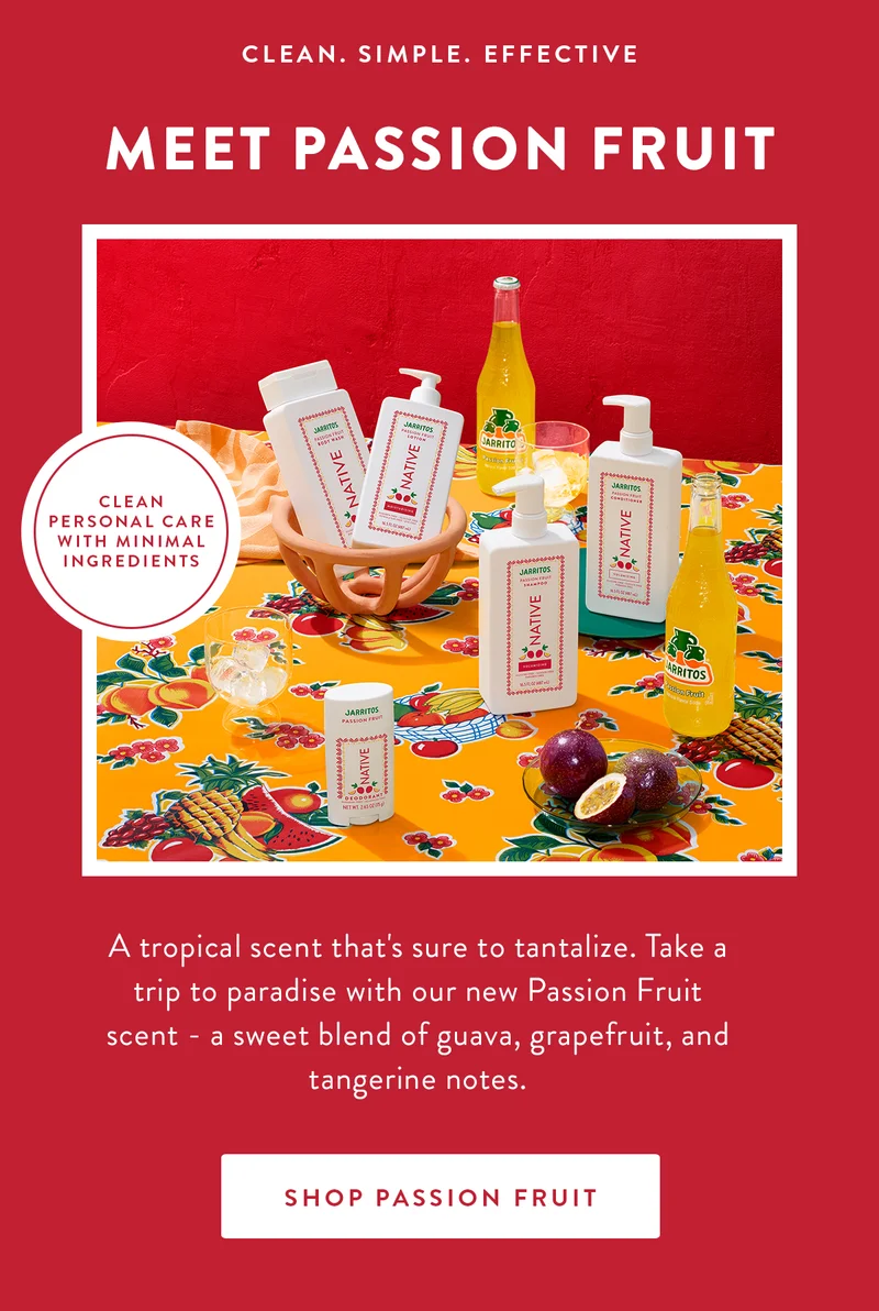 CLEAN. SIMPLE. EFFECTIVE | MEET PASSION FRUIT | CLEAN PERSONAL CARE WITH MINIMAL INGREDIENTS | A tropical scent that's sure to tantalize. Take a trip to paradise with our new Passion Fruit scent a sweet blend of guava, grapefruit, and tangerine notes. | SHOP PASSION FRUIT