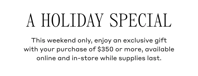 This weekend only, enjoy an exclusive gift with your purchase of $350 or more, available online and in-store while supplies last.
