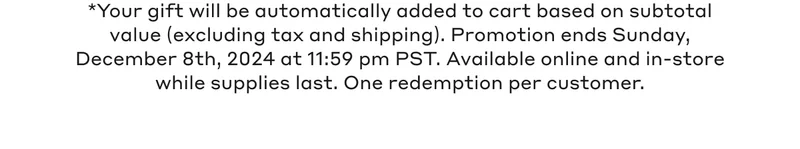 *Your gift will be automatically added to cart based on subtotal value (excluding tax and shipping). Promotion ends Sunday, December 8th, 2024 at 11:59 pm PST. Available online and in stores while supplies last. One redemption per customer.