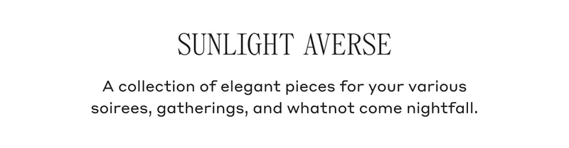 SUNLIGHT AVERSE A collection of elegant pieces for your various soirees, gatherings and whatnot come nightfall.