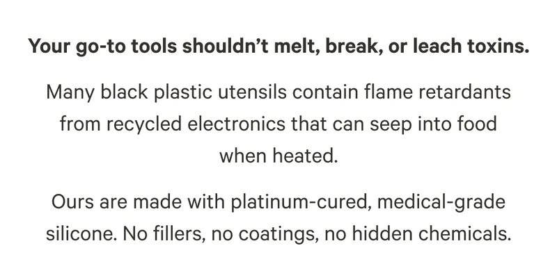 Your go-to tools shouldn’t melt, break, or leach toxins. Many black plastic utensils contain flame retardants from recycled electronics that can seep into food when heated. Ours are made with platinum-cured, medical-grade silicone. No fillers, no coatings, no hidden chemicals.