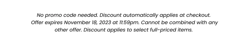 Fine Print: No promo code needed. Discount automatically applied at checkout. Offer expires November 18, 2023 at 11:59pm. Cannot be combined with any other offer. Discount applies to select full-priced items.