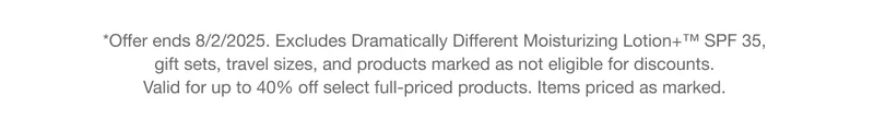 *Offer ends 8/2/2025. Excludes Dramatically Different Moisturizing Lotion SPF 35, gift sets, travel sizes, and products marked as not eligible for discounts. Valid for up to 40% off select full-priced products. Items priced as marked.
