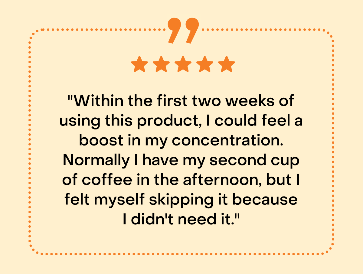 "Within the first two weeks of using this product, I could feel a boost in my concentration. Normally I have my second cup of coffee in the afternoon, but I felt myself skipping it because I didn't need it."