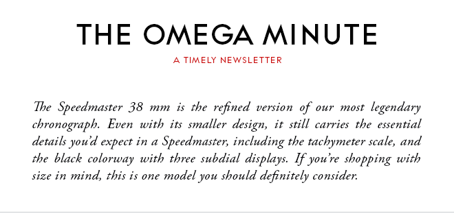 THE OMEGA MINUTE - A TIMELY NEWSLETTER - The Speedmaster 38 mm is the refined version of our most legendary chronograph. Even with its smaller design, it still carries the essential details you’d expect in a Speedmaster, including the tachymeter scale, and the black colorway with three subdial displays. If you’re shopping with size in mind, this is one model you should definitely consider.