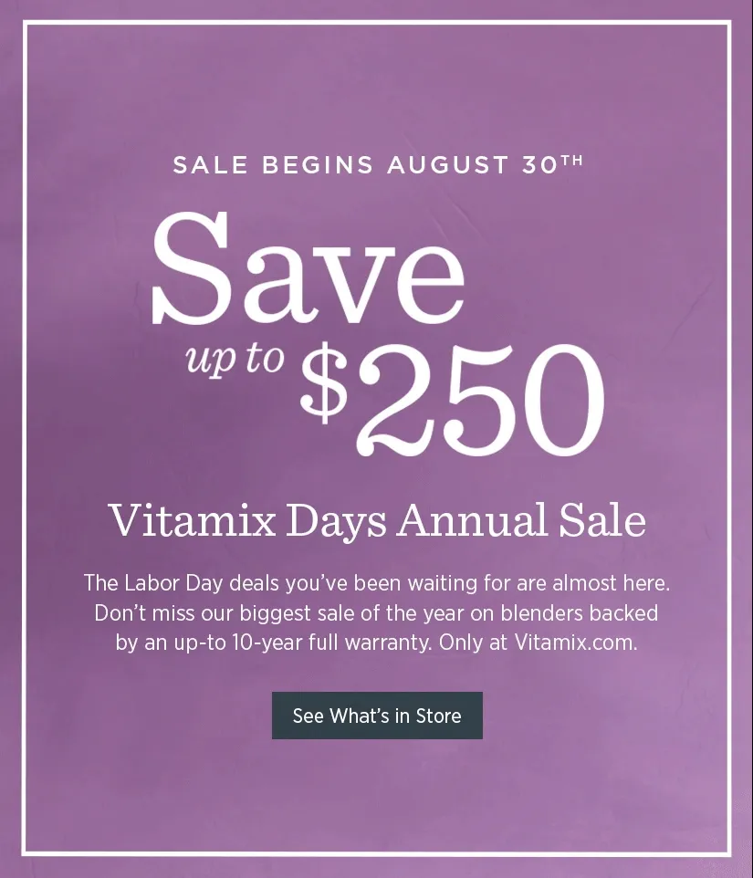Vitamix Days Annual Sale - Save up to $250! The Labor Day deals you've been waiting for are almost here! Don't miss our biggest sale of the year on blenders backed by an up-to 10-year full warranty!