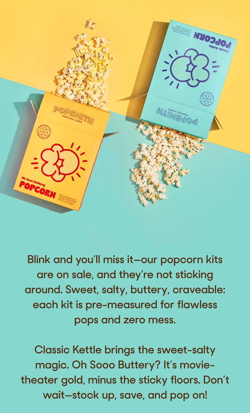 Blink and you’ll miss it—our popcorn kits are on sale, and they’re not sticking around. Sweet, salty, buttery, craveable: each kit is pre-measured for flawless pops and zero mess.   Classic Kettle brings the sweet-salty magic. Oh Sooo Buttery? It’s movie-theater gold, minus the sticky floors. Don’t wait—stock up, save, and pop on!