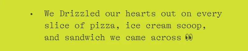 WE DRIZZLED OUR HEARTS OUT ON EVERY SLICE OF PIZZA, ICE CREAM SCOOP, AND SANDWICH WE CAME ACROSS