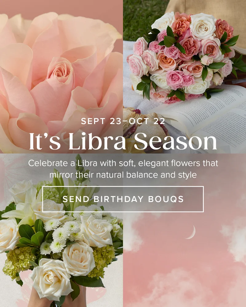 SEPT 23 - OCT 22 It's Libra Season Celebrate a Libra with soft, elegant flowers that mirror their natural balance and style SEND BIRTJDAY BOUQS SEPT 23 - OCT 22 It's Libra Season Celebrate a Libra with soft, elegant flowers that mirror their natural balance and style SEND BIRTJDAY BOUQS