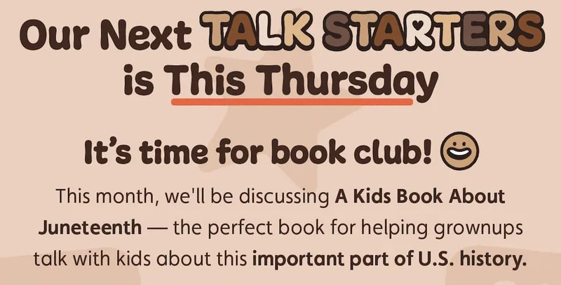 Our Next Talk Starters is This Thursday. It's time for book club! This month, we'll be discussing A Kids Book About Juneteenth — the perfect book for helping grownups talk with kids about this important part of U.S. history.