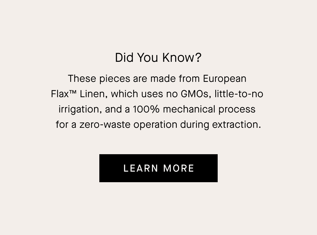 Did You Know? These pieces are made from European  Flax™ Linen, which uses no GMOs, little-to-no  irrigation, and a 100% mechanical process  for a zero-waste operation during extraction.