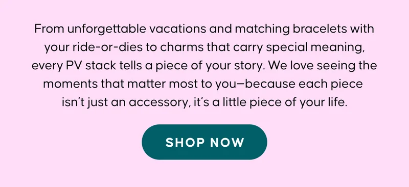 From unforgettable vacations and matching bracelets with your ride-or-dies to charms that carry special meaning, every PV stack tells a piece of your story. We love seeing the moments that matter most to you—because each piece isn’t just an accessory, it’s a little piece of your life. Shop Now