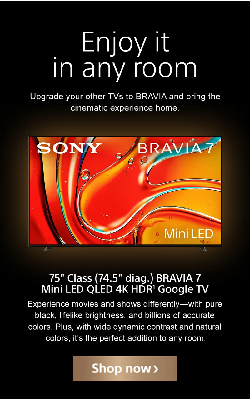 Enjoy it in any room | Upgrade your other TVs to BRAVIA and bring the cinematic experience home. | 75" Class (74.5" diag.) BRAVIA 7 Mini LED QLED 4K HDR¹ Google TV | Experience movies and shows differently—with pure black, lifelike brightness, and billions of accurate colors. Plus, with wide dynamic contrast and natural colors, it’s the perfect addition to any room. | Shop now