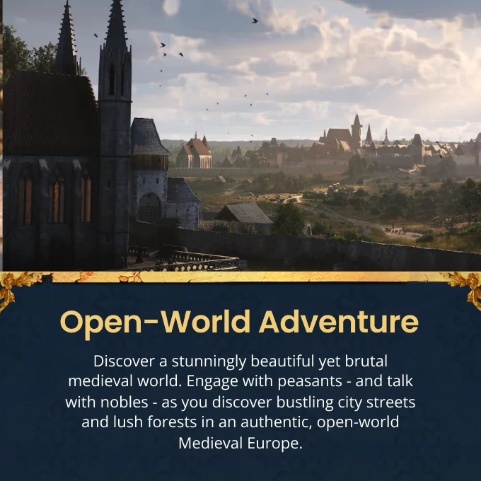 Open-World Adventure Discover a stunningly beautiful yet brutal medieval world. Engage with peasants - and talk with nobles - as you discover bustling city streets and lush forests in an authentic, open-world Medieval Europe.