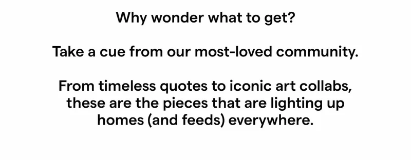 Why wonder what to get?   Take a cue from our most-loved community.   From timeless quotes to iconic art collabs, these are the pieces that are lighting up homes (and feeds) everywhere.