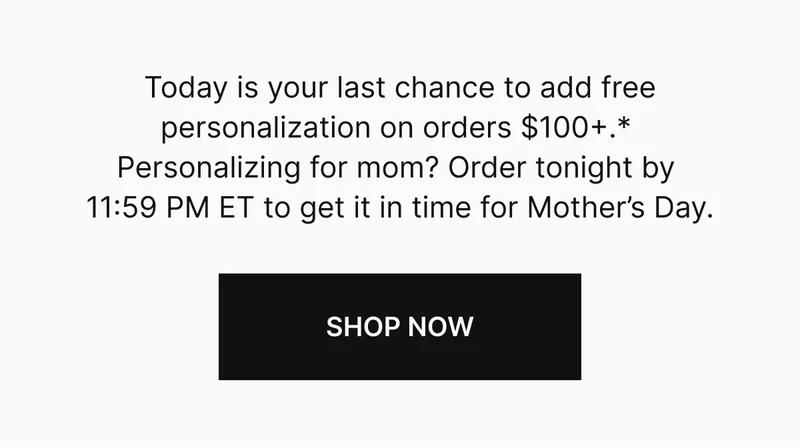 Today is your last chance to add free personalization on orders $100+.*  Personalizing for mom? Order tonight by  11:59 PM ET to get it in time for Mother’s Day.