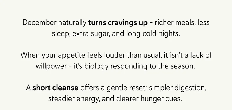 December naturally turns cravings up - richer meals, less sleep, extra sugar, and long cold nights.  When your appetite feels louder than usual, it isn’t a lack of willpower - it’s biology responding to the season.&nbsp;  A short cleanse offers a gentle reset: simpler digestion, steadier energy, and clearer hunger cues.