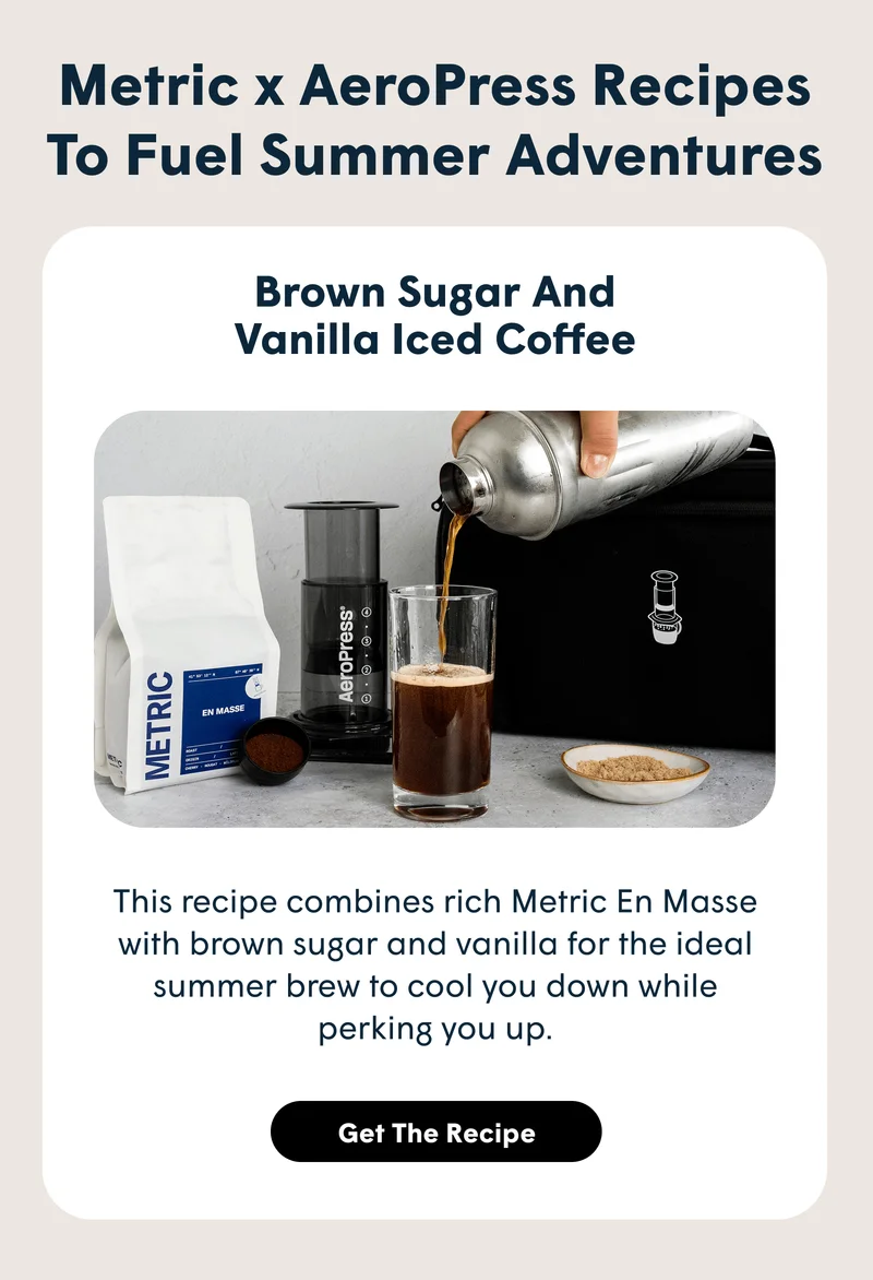 Metric x AeroPress Recipes To Fuel Summer Adventures Brown Sugar and Vanilla Iced Coffee This recipe combines rich Metric En Masse with brown sugar and vanilla for the ideal summer brew to cool you down while perking you up.[GET THE RECIPE]]