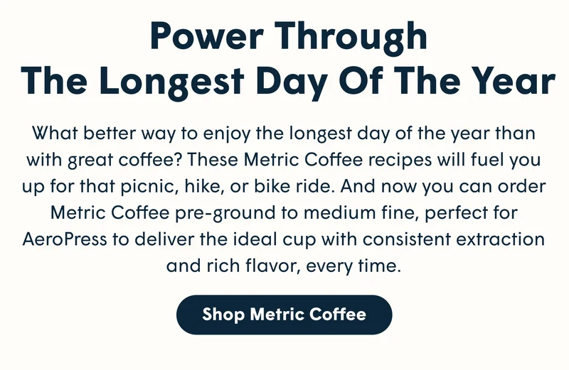 Power Through The Longest Day Of The Year What better way to enjoy the longest day of the year than with great coffee? These Metric Coffee recipes will fuel you up for that picnic, hike, or bike ride. And now you can order Metric Coffee pre-ground to medium fine, perfect for AeroPress to deliver the ideal cup with consistent extraction and rich flavor, every time.[SHOP METRIC COFFEE]