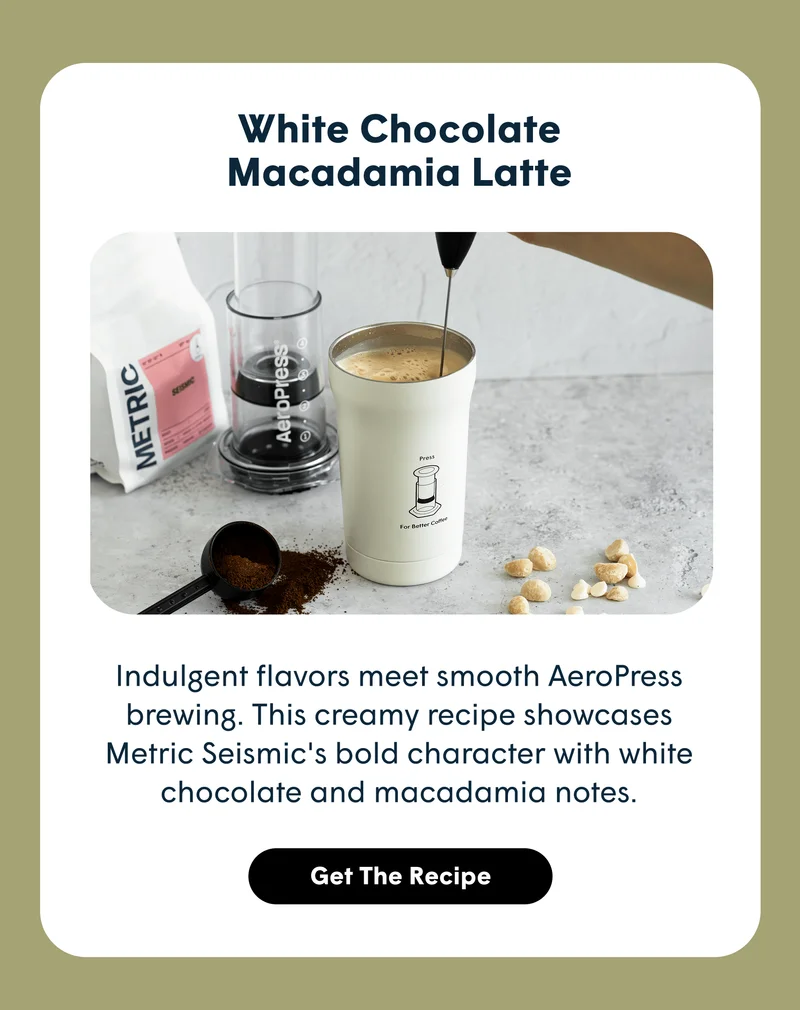 [White Chocolate Macadamia Latte  Indulgent flavors meet smooth AeroPress brewing. This creamy recipe showcases Metric Seismic's bold character with white chocolate and macadamia notes. GET THE RECIPE]