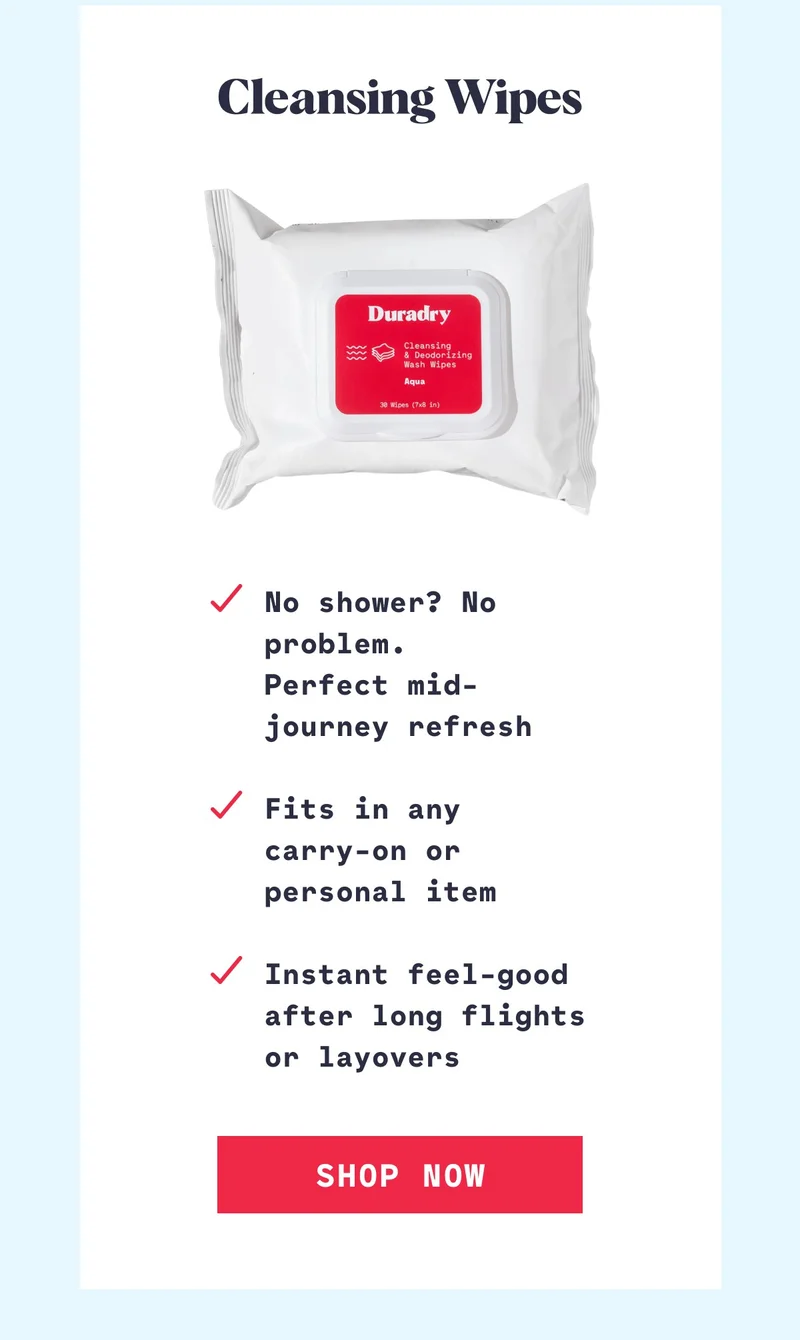 Cleansing Wipes No shower? No problem. Perfect mid-journey refresh  Fits in any  carry-on or personal item  Instant feel-good after long flights or layovers Shop Now