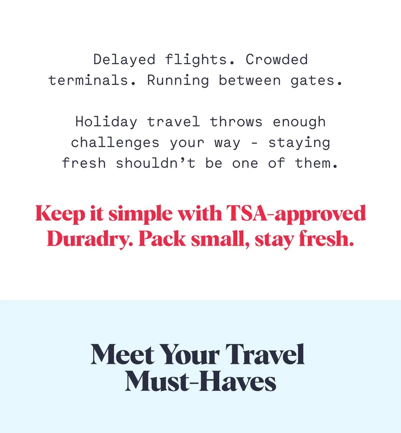 Delayed flights. Crowded terminals. Running between gates.&nbsp;  Holiday travel throws enough challenges your way - staying fresh shouldn’t be one of them. Keep it simple with TSA-approved Duradry. Pack small, stay fresh. Meet Your Travel  Must-Haves