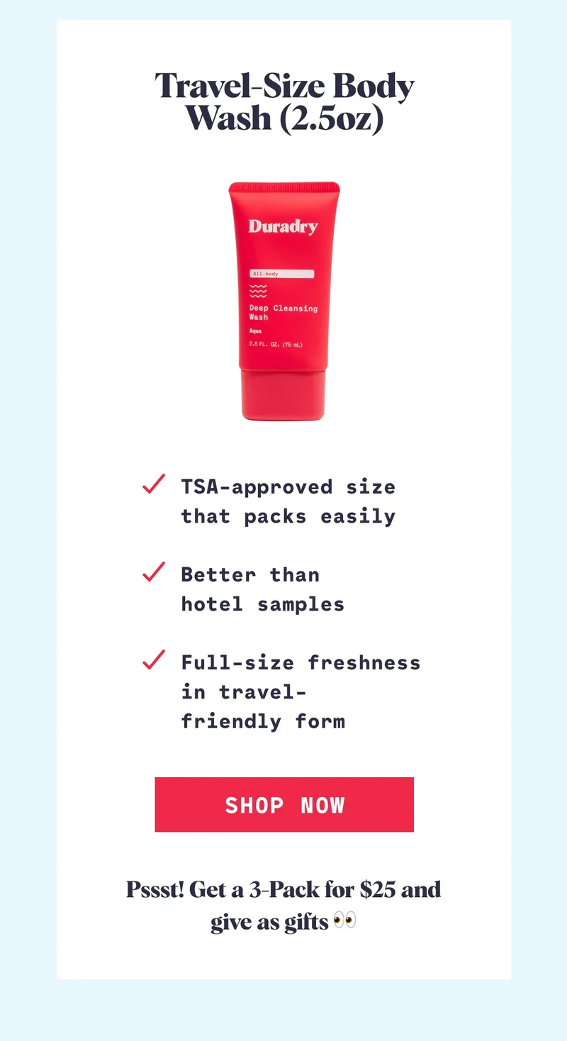 Travel-Size Body Wash (2.5oz) TSA-approved size that packs easily  Better than  hotel samples  Full-size freshness in travel- friendly form Shop Now Pssst! Get a 3-Pack for $25 and give as gifts 👀