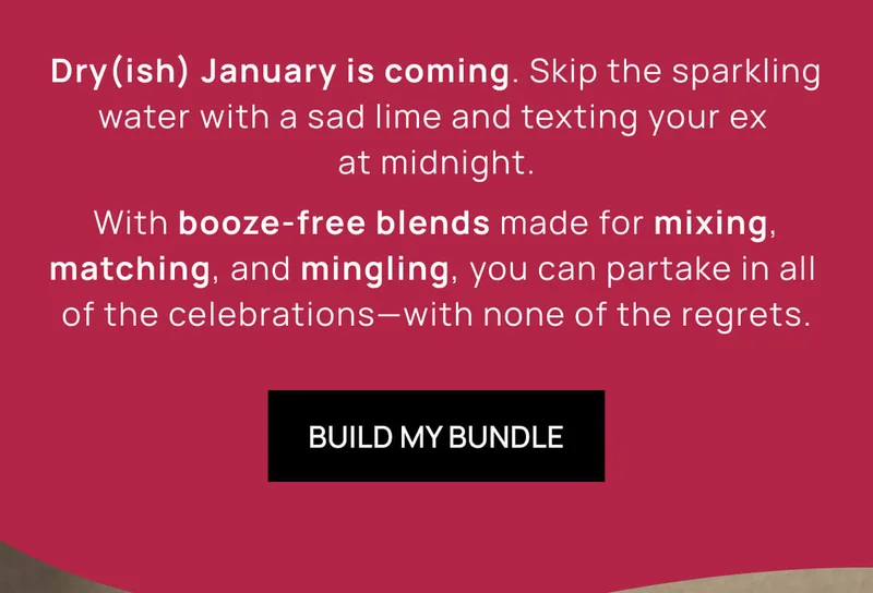 Dry(ish) January is coming. Skip the sparkling water with a sad lime and texting your ex at midnight. |  With booze-free blends made for mixing, matching, and mingling, you can partake in all of the celebrations––with none of the regrets. | BUILD MY BUNDLE