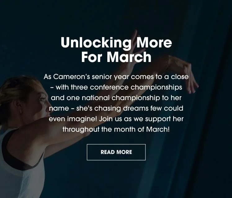 Unlocking More For March. As Cameron's senior year comes to a close - with three conference championships and one national championship to her name - she's chasing dreams few could even imagine! Join us as we support her throughout the month of March. READ MORE.